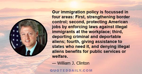 Our immigration policy is focussed in four areas: First, strengthening border control; second, protecting American jobs by enforcing laws against illegal immigrants at the workplace; third, deporting criminal and