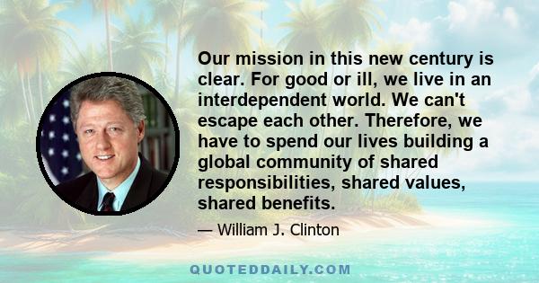 Our mission in this new century is clear. For good or ill, we live in an interdependent world. We can't escape each other. Therefore, we have to spend our lives building a global community of shared responsibilities,