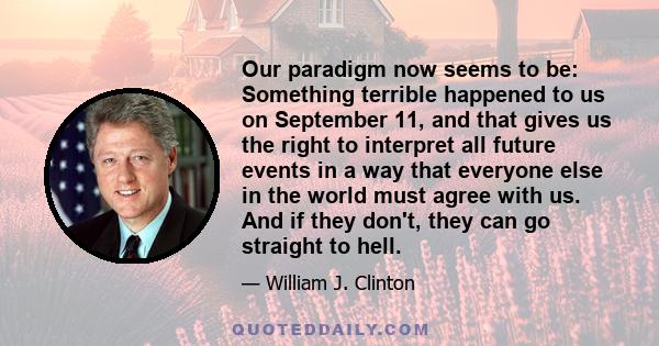 Our paradigm now seems to be: Something terrible happened to us on September 11, and that gives us the right to interpret all future events in a way that everyone else in the world must agree with us. And if they don't, 