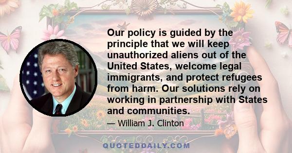 Our policy is guided by the principle that we will keep unauthorized aliens out of the United States, welcome legal immigrants, and protect refugees from harm. Our solutions rely on working in partnership with States