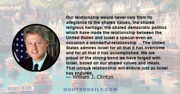 Our relationship would never vary from its allegiance to the shared values, the shared religious heritage, the shared democratic politics which have made the relationship between the United States and Israel a