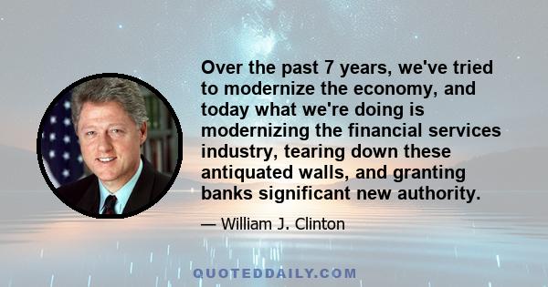 Over the past 7 years, we've tried to modernize the economy, and today what we're doing is modernizing the financial services industry, tearing down these antiquated walls, and granting banks significant new authority.