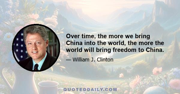 Over time, the more we bring China into the world, the more the world will bring freedom to China.