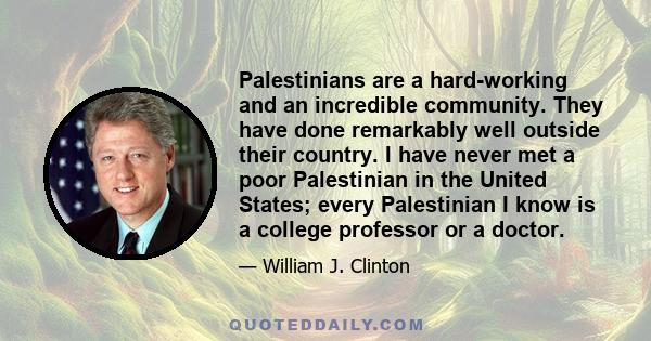 Palestinians are a hard-working and an incredible community. They have done remarkably well outside their country. I have never met a poor Palestinian in the United States; every Palestinian I know is a college