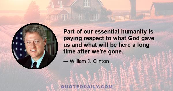 Part of our essential humanity is paying respect to what God gave us and what will be here a long time after we're gone.