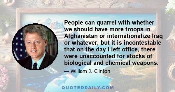 People can quarrel with whether we should have more troops in Afghanistan or internationalize Iraq or whatever, but it is incontestable that on the day I left office, there were unaccounted for stocks of biological and