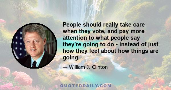 People should really take care when they vote, and pay more attention to what people say they're going to do - instead of just how they feel about how things are going.