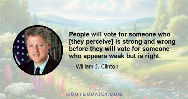 People will vote for someone who [they perceive] is strong and wrong before they will vote for someone who appears weak but is right.