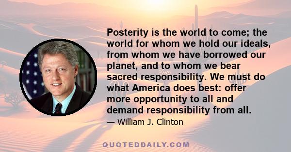 Posterity is the world to come; the world for whom we hold our ideals, from whom we have borrowed our planet, and to whom we bear sacred responsibility. We must do what America does best: offer more opportunity to all