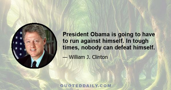 President Obama is going to have to run against himself. In tough times, nobody can defeat himself.