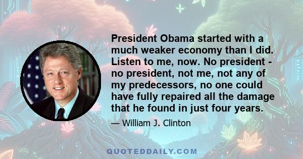 President Obama started with a much weaker economy than I did. Listen to me, now. No president - no president, not me, not any of my predecessors, no one could have fully repaired all the damage that he found in just