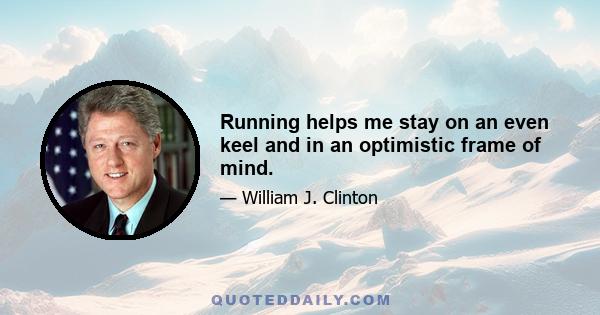 Running helps me stay on an even keel and in an optimistic frame of mind.