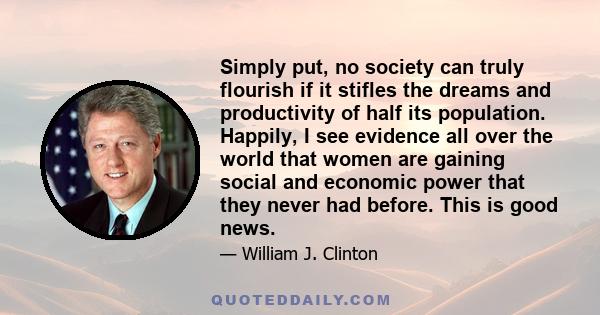 Simply put, no society can truly flourish if it stifles the dreams and productivity of half its population. Happily, I see evidence all over the world that women are gaining social and economic power that they never had 