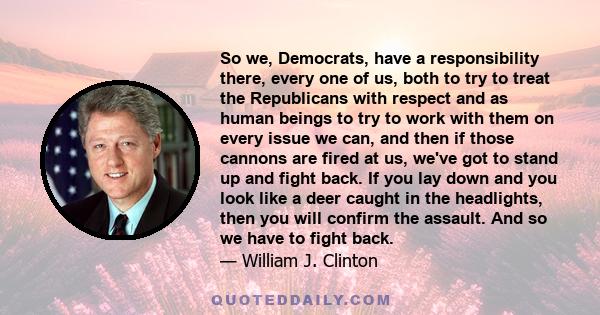 So we, Democrats, have a responsibility there, every one of us, both to try to treat the Republicans with respect and as human beings to try to work with them on every issue we can, and then if those cannons are fired