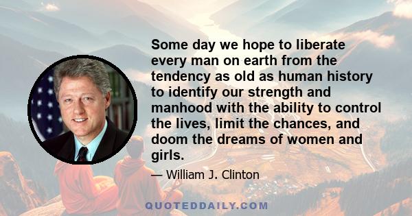 Some day we hope to liberate every man on earth from the tendency as old as human history to identify our strength and manhood with the ability to control the lives, limit the chances, and doom the dreams of women and