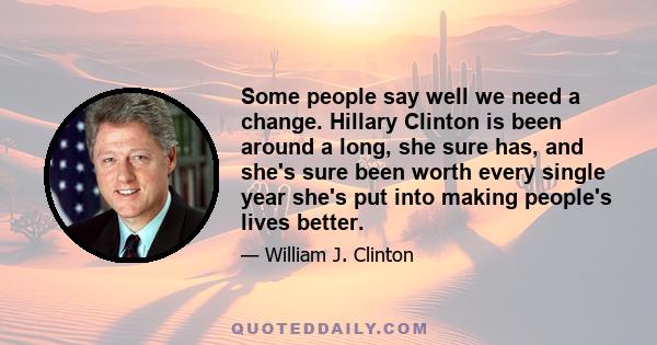 Some people say well we need a change. Hillary Clinton is been around a long, she sure has, and she's sure been worth every single year she's put into making people's lives better.