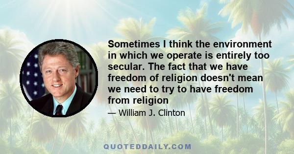 Sometimes I think the environment in which we operate is entirely too secular. The fact that we have freedom of religion doesn't mean we need to try to have freedom from religion