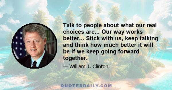 Talk to people about what our real choices are... Our way works better... Stick with us, keep talking and think how much better it will be if we keep going forward together.