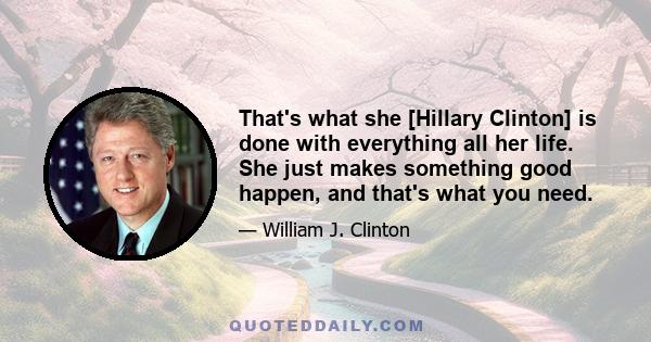 That's what she [Hillary Clinton] is done with everything all her life. She just makes something good happen, and that's what you need.