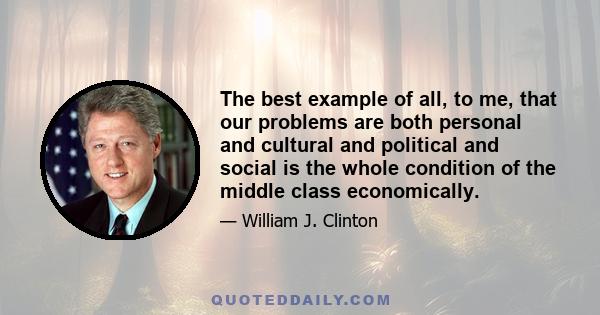 The best example of all, to me, that our problems are both personal and cultural and political and social is the whole condition of the middle class economically.