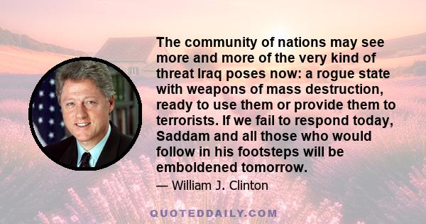 The community of nations may see more and more of the very kind of threat Iraq poses now: a rogue state with weapons of mass destruction, ready to use them or provide them to terrorists. If we fail to respond today,