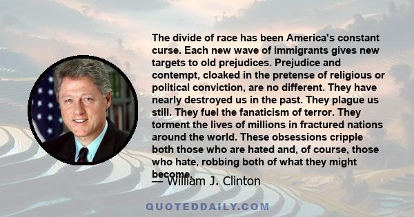 The divide of race has been America's constant curse. Each new wave of immigrants gives new targets to old prejudices. Prejudice and contempt, cloaked in the pretense of religious or political conviction, are no