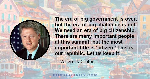 The era of big government is over, but the era of big challenge is not. We need an era of big citizenship. There are many important people at this summit, but the most important title is 'citizen.' This is our republic. 