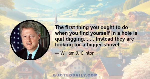 The first thing you ought to do when you find yourself in a hole is quit digging. . . . Instead they are looking for a bigger shovel.