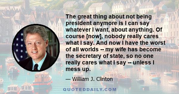 The great thing about not being president anymore is I can say whatever I want, about anything. Of course [now], nobody really cares what I say. And now I have the worst of all worlds -- my wife has become the secretary 