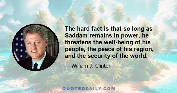 The hard fact is that so long as Saddam remains in power, he threatens the well-being of his people, the peace of his region, and the security of the world.