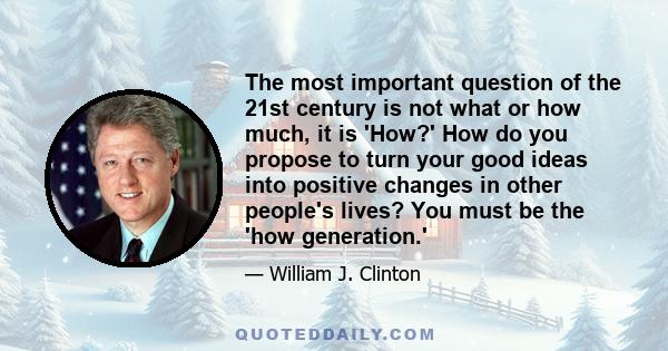 The most important question of the 21st century is not what or how much, it is 'How?' How do you propose to turn your good ideas into positive changes in other people's lives? You must be the 'how generation.'