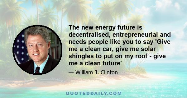 The new energy future is decentralised, entrepreneurial and needs people like you to say 'Give me a clean car, give me solar shingles to put on my roof - give me a clean future'