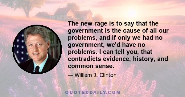 The new rage is to say that the government is the cause of all our problems, and if only we had no government, we'd have no problems. I can tell you, that contradicts evidence, history, and common sense.