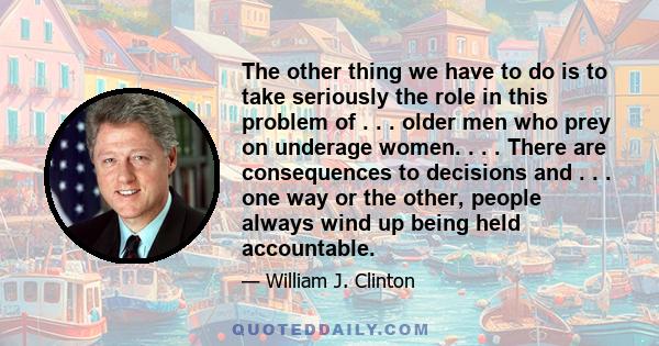 The other thing we have to do is to take seriously the role in this problem of . . . older men who prey on underage women. . . . There are consequences to decisions and . . . one way or the other, people always wind up