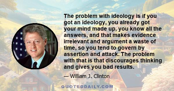 The problem with ideology is if you got an ideology, you already got your mind made up, you know all the answers, and that makes evidence irrelevant and argument a waste of time, so you tend to govern by assertion and