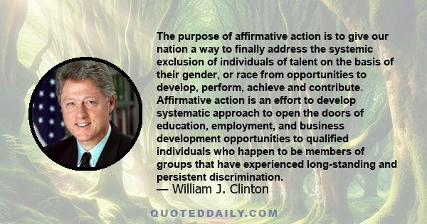 The purpose of affirmative action is to give our nation a way to finally address the systemic exclusion of individuals of talent on the basis of their gender, or race from opportunities to develop, perform, achieve and