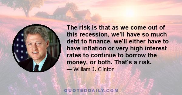 The risk is that as we come out of this recession, we'll have so much debt to finance, we'll either have to have inflation or very high interest rates to continue to borrow the money, or both. That's a risk.