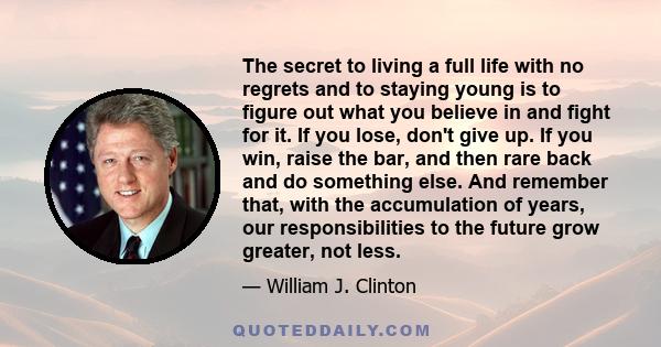 The secret to living a full life with no regrets and to staying young is to figure out what you believe in and fight for it. If you lose, don't give up. If you win, raise the bar, and then rare back and do something