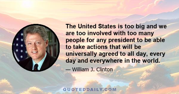 The United States is too big and we are too involved with too many people for any president to be able to take actions that will be universally agreed to all day, every day and everywhere in the world.