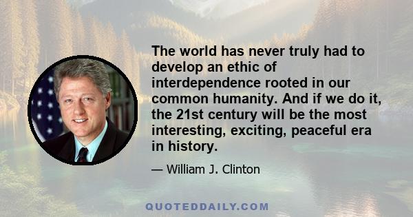 The world has never truly had to develop an ethic of interdependence rooted in our common humanity. And if we do it, the 21st century will be the most interesting, exciting, peaceful era in history.