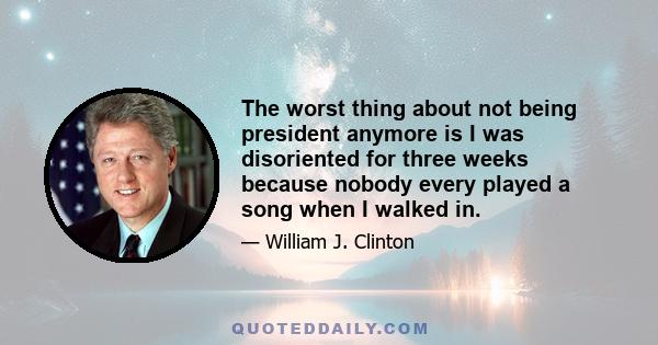 The worst thing about not being president anymore is I was disoriented for three weeks because nobody every played a song when I walked in.