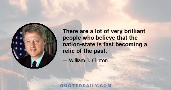 There are a lot of very brilliant people who believe that the nation-state is fast becoming a relic of the past.