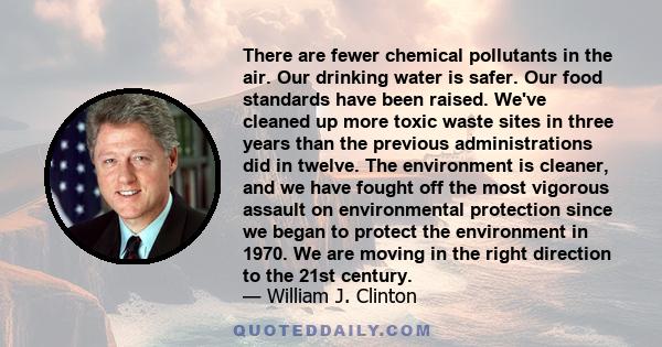 There are fewer chemical pollutants in the air. Our drinking water is safer. Our food standards have been raised. We've cleaned up more toxic waste sites in three years than the previous administrations did in twelve.