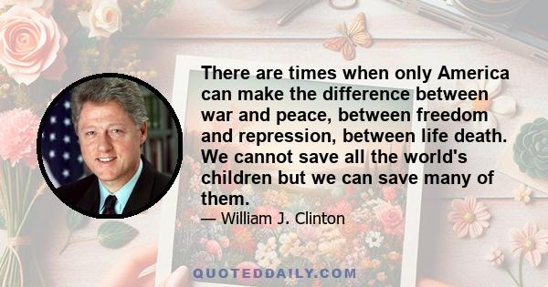 There are times when only America can make the difference between war and peace, between freedom and repression, between life death. We cannot save all the world's children but we can save many of them.