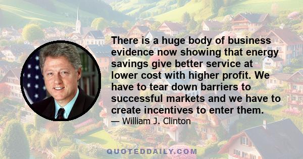 There is a huge body of business evidence now showing that energy savings give better service at lower cost with higher profit. We have to tear down barriers to successful markets and we have to create incentives to