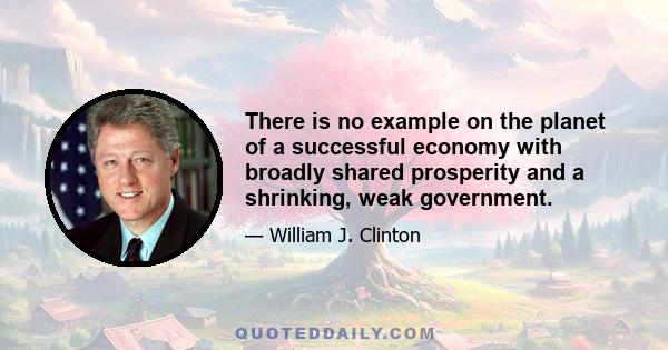 There is no example on the planet of a successful economy with broadly shared prosperity and a shrinking, weak government.