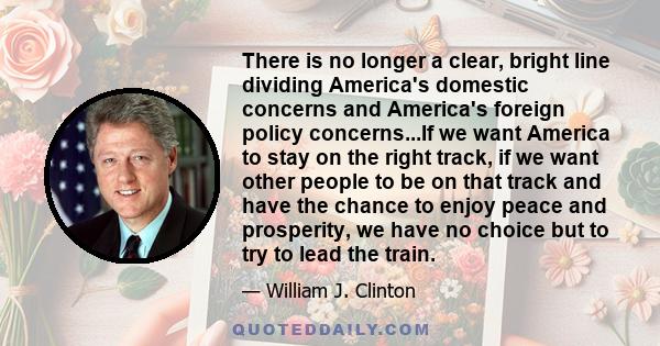 There is no longer a clear, bright line dividing America's domestic concerns and America's foreign policy concerns...If we want America to stay on the right track, if we want other people to be on that track and have