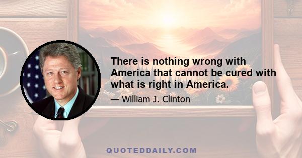 There is nothing wrong with America that cannot be cured with what is right in America.