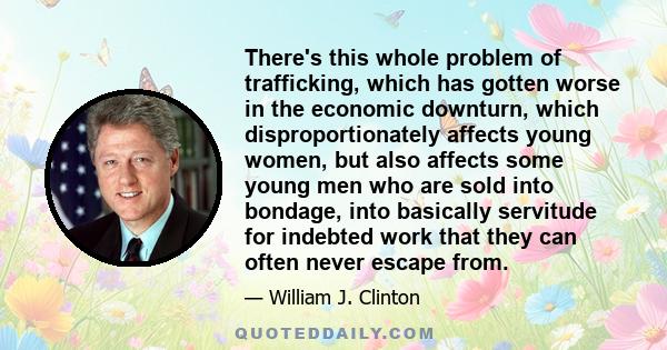 There's this whole problem of trafficking, which has gotten worse in the economic downturn, which disproportionately affects young women, but also affects some young men who are sold into bondage, into basically