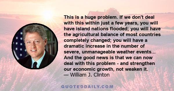 This is a huge problem. If we don't deal with this within just a few years, you will have island nations flooded; you will have the agricultural balance of most countries completely changed; you will have a dramatic